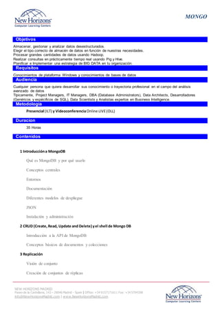 MONGO
NEW HORIZONS MADRID
Paseo de la Castellana, 143 – 28046 Madrid - Spain | Office: +34 915717161 | Fax: +34 5704398
info@NewHorizonsMadrid.com | www.NewHorizonsMadrid.com
Objetivos
Almacenar, gestionar y analizar datos desestructurados.
Elegir el tipo correcto de almacén de datos en función de nuestras necesidades.
Procesar grandes cantidades de datos usando Hadoop.
Realizar consultas en prácticamente tiempo real usando Pig y Hive.
Planificar e Implementar una estrategia de BIG DATA en tu organización.
Requisitos
Conocimientos de plataforma Windows y conocimientos de bases de datos
Audiencia
Cualquier persona que quiera desarrollar sus conocimiento o trayectoria profesional en el campo del análisis
avanzado de datos
Típicamente, Project Managers, IT Managers, DBA (Database Administrators), Data Architects, Desarrolladores
(Genéricos y espécificos de SQL), Data Scientists y Analistas expertos en Business Intelligence.
Metodología
Presencial (ILT) y VideoconferenciaOnline LIVE(OLL)
Duracion
35 Horas
Contenidos
1 Introduccióna MongoDB
Qué es MongoDB y por qué usarlo
Conceptos centrales
Entornos
Documentación
Diferentes modelos de despliegue
JSON
Instalación y administración
2 CRUD (Create, Read, Update and Delete) yel shell de Mongo DB
Introducción a la API de MongoDB
Conceptos básicos de documentos y colecciones
3 Replicación
Visión de conjunto
Creación de conjuntos de réplicas
 