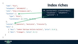 Index riches
{
"name": "Puce",
"telephone": "0953482975" ,
"site": "http://ilovepuce.com/",
"location": {
"type": "Point",
"coordinates": [2.33761, 48.8834]
},
"cuisine": ["japonaise", "mexicaine", "française"],
"menu": [
{ "desc": "Jambon Ibérique bellota bellota", "price": 13.0 },
{ "desc": "Fromages", "price": 8.5 }
]
}
db.restaurants.createIndex({
"location": "2dsphere",
"cuisine": 1
}
 