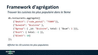 Framework d'agrégation
db.restaurants.aggregate([
{"$match": {"code_postal": "75009"}},
{"$unwind": "$cuisine" },
{"$group": { _id: "$cuisine", total: { "$sum": 1 }}},
{"$sort": { total: -1 }},
{"$limit": 10}
]);
Trouver les cuisines les plus populaire dans le 9eme
Afficher les 10 cuisines les plus populaires
 