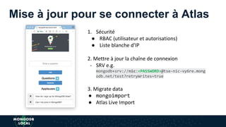 Mise à jour pour se connecter à Atlas
1. Sécurité
● RBAC (utilisateur et autorisations)
● Liste blanche d'IP
2. Mettre à jour la chaîne de connexion
- SRV e.g.
mongodb+srv://nic:<PASSWORD>@tse-nic-vy6re.mong
odb.net/test?retryWrites=true
3. Migrate data
● mongoimport
● Atlas Live Import
 