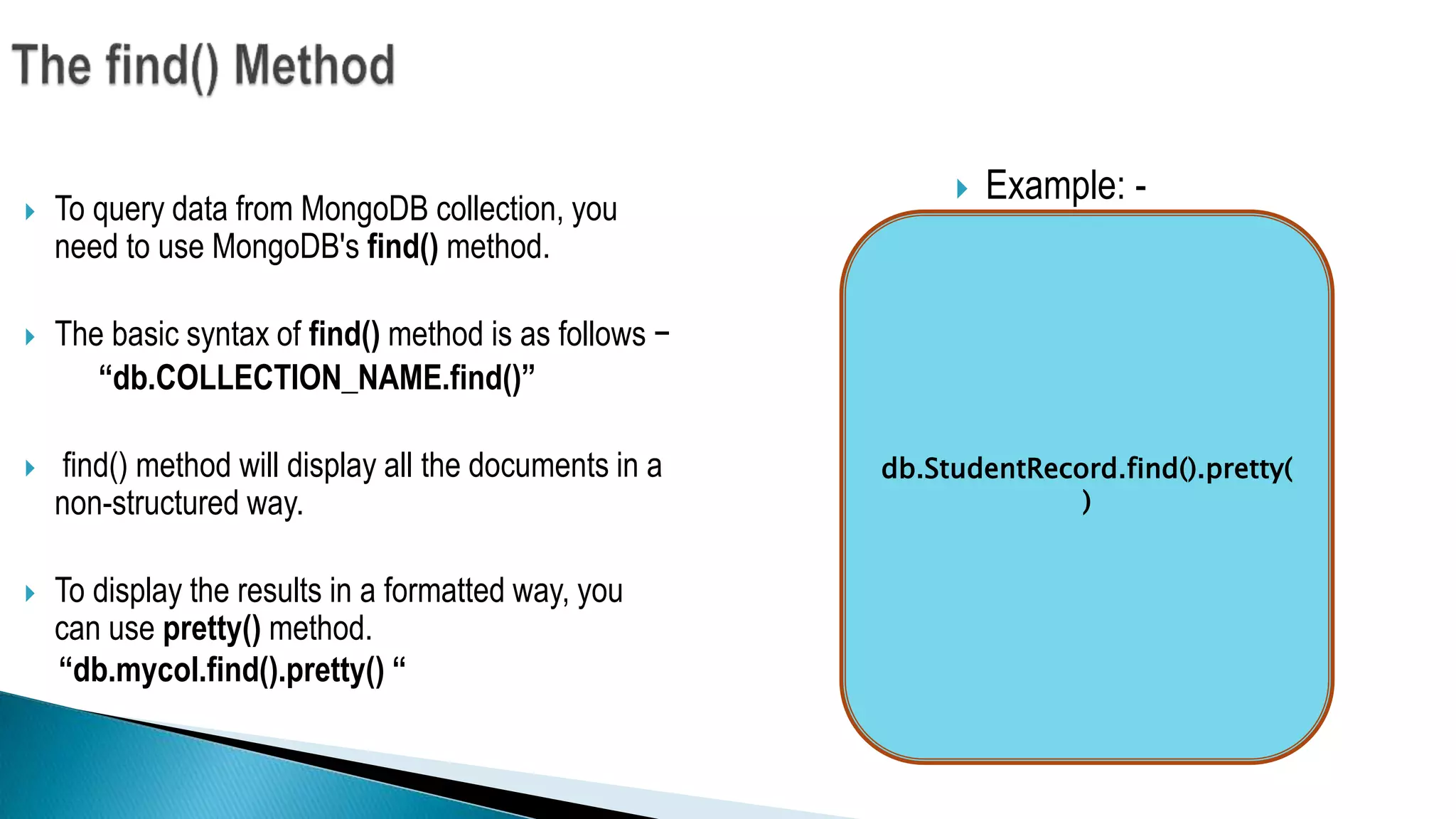  To query data from MongoDB collection, you
need to use MongoDB's find() method.
 The basic syntax of find() method is as follows −
“db.COLLECTION_NAME.find()”
 find() method will display all the documents in a
non-structured way.
 To display the results in a formatted way, you
can use pretty() method.
“db.mycol.find().pretty() “
 Example: -
db.StudentRecord.find().pretty(
)
 