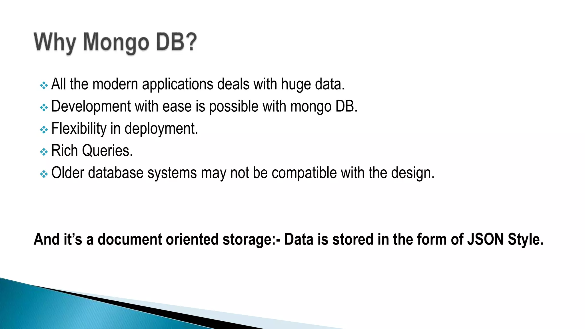  All the modern applications deals with huge data.
 Development with ease is possible with mongo DB.
 Flexibility in deployment.
 Rich Queries.
 Older database systems may not be compatible with the design.
And it’s a document oriented storage:- Data is stored in the form of JSON Style.
 