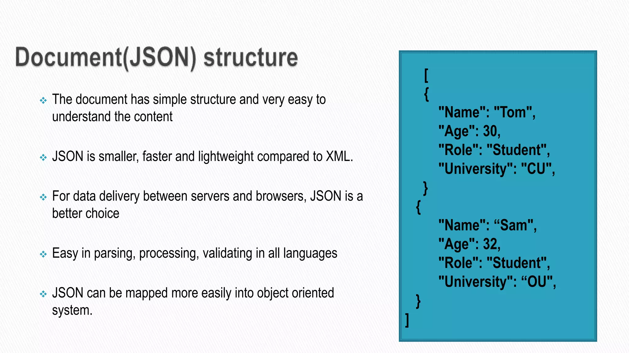  The document has simple structure and very easy to
understand the content
 JSON is smaller, faster and lightweight compared to XML.
 For data delivery between servers and browsers, JSON is a
better choice
 Easy in parsing, processing, validating in all languages
 JSON can be mapped more easily into object oriented
system.
 [
 {
 "Name": "Tom",
 "Age": 30,
 "Role": "Student",
 "University": "CU",
}
{
 "Name": “Sam",
 "Age": 32,
 "Role": "Student",
 "University": “OU",
}
]
 