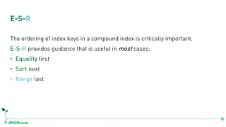 #MDBLocal
E-S-R
The ordering of index keys in a compound index is critically important.
E-S-R provides guidance that is useful in most cases:
• Equality first
• Sort next
• Range last
 