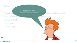 #MDBLocal
E-S-R
The ordering of index keys in a compound index is critically important.
E-S-R provides guidance that is useful in most cases:
• Equality first
• Sort next
• Range last
Nope, I don’t get it.
Equality? Range? ….. Explain!
 