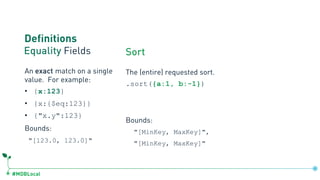 #MDBLocal
Definitions
Equality Fields Sort
The (entire) requested sort.
.sort({a:1, b:-1})
Bounds:
"[MinKey, MaxKey]",
"[MinKey, MaxKey]"
An exact match on a single
value. For example:
• {x:123}
• {x:{$eq:123}}
• {"x.y":123}
Bounds:
"[123.0, 123.0]"
 