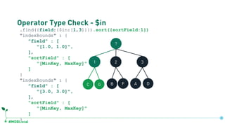 #MDBLocal
Operator Type Check - $in
.find({field:{$in:[1,3]}}).sort({sortField:1})
"indexBounds" : {
"field" : [
"[1.0, 1.0]",
],
"sortField" : [
"[MinKey, MaxKey]"
]
}
"indexBounds" : {
"field" : [
"[3.0, 3.0]",
],
"sortField" : [
"[MinKey, MaxKey]"
]
}
?
1 2 3
C G B F A D
db.coll.createIndex({field:1, sortField:1})
 