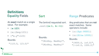 #MDBLocal
Definitions
Equality Fields Sort Range Predicates
Any predicates that are not
exact matches. Some
operators include:
• {z:{$gt:9000}}
• {z:{$lte:1000}}
Bounds:
"[9000.0, inf.0]",
"[-inf.0, 1000.0]"
The (entire) requested sort.
.sort({a:1, b:-1})
Bounds:
"[MinKey, MaxKey]",
"[MinKey, MaxKey]"
An exact match on a single
value. For example:
• {x:123}
• {x:{$eq:123}}
• {"x.y":123}
Bounds:
"[123.0, 123.0]"
 