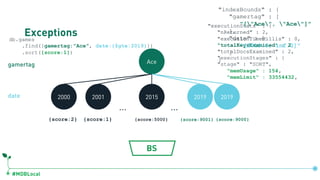 #MDBLocal
Exceptionsdb.games
.find({gamertag:"Ace", date:{$gte:2019}})
.sort({score:1})
Ace
… …
2000 2001 2015 2019 2019
{score:2} {score:1} {score:5000}
gamertag
date
{score:9001} {score:9000}
BS
"executionStats" : {
"nReturned" : 2,
"executionTimeMillis" : 0,
"totalKeysExamined" : 2,
"totalDocsExamined" : 2,
"executionStats" : {
"nReturned" : 2,
"executionTimeMillis" : 0,
"totalKeysExamined" : 2,
"totalDocsExamined" : 2,
"executionStages" : {
"stage" : "SORT",
"memUsage" : 154,
"memLimit" : 33554432,
db.games.createIndex({gamertag:1, date:1})
"indexBounds" : {
"gamertag" : [
"["Ace", "Ace"]"
],
"date" : [
"[2019.0, inf.0]"
]
}
 