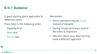#MDBLocal
E-S-R Guidance
A good starting place applicable to
most use cases
Place keys in the following order:
Equality first
Sort next
Range last
Remember:
• Some operators may be range
instead of equality
• Having consecutive keys used in
the index is important
• Specifics about your data set may
need a different approach
 