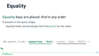 #MDBLocal
Equality
db.games.find( {gamertag: "Ace", score: {$gt: 9000}} )
If present in the query shape,
equality fields should always form the prefix for the index.
Equality keys are placed first in any order
 