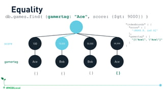 #MDBLocal
100 15,000 50,000 99,999
Ace Bob Bob Ace
db.games.find( {gamertag: "Ace", score: {$gt: 9000}} )
{} {} {} {}
Equality
"indexBounds" : {
"score" : [
"(9000.0, inf.0]"
],
"gamertag" : [
"["Ace", "Ace"]"
]
}
gamertag
score
db.games.createIndex({score:1, gamertag:1})
 