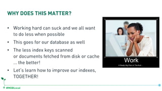 #MDBLocal
• Working hard can suck and we all want
to do less when possible
• This goes for our database as well
• The less index keys scanned
or documents fetched from disk or cache
… the better!
• Let’s learn how to improve our indexes,
TOGETHER!
WHY DOES THIS MATTER?
 
