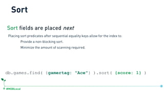 #MDBLocal
Sort fields are placed next
Placing sort predicates after sequential equality keys allow for the index to:
Provide a non-blocking sort.
Minimize the amount of scanning required.
db.games.find( {gamertag: "Ace"} ).sort( {score: 1} )
Sort
 