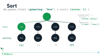 #MDBLocal
db.games.find( {gamertag: "Ace"} ).sort( {score: 1} )
Sort
100 15,000 50,000 99,999
Ace Bob Bob Ace
{1} {} {} {2}
gamertag
score
"indexBounds" : {
"score" : [
"[MinKey, MaxKey]"
],
"gamertag" : [
"["Ace", "Ace"]”
]
}
db.games.createIndex({score:1, gamertag:1})
 