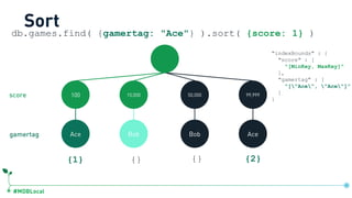 #MDBLocal
Sort
100 15,000 50,000 99,999
Ace Bob Bob Ace
{1} {} {} {2}
db.games.find( {gamertag: "Ace"} ).sort( {score: 1} )
gamertag
score
"indexBounds" : {
"score" : [
"[MinKey, MaxKey]"
],
"gamertag" : [
"["Ace", "Ace"]”
]
}
db.games.createIndex({score:1, gamertag:1})
 