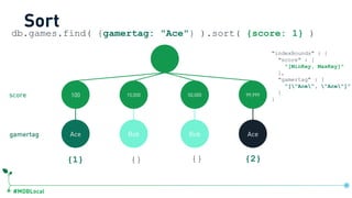 #MDBLocal
Sort
100 15,000 50,000 99,999
Ace Bob Bob Ace
{1} {} {} {2}
db.games.find( {gamertag: "Ace"} ).sort( {score: 1} )
gamertag
score
"indexBounds" : {
"score" : [
"[MinKey, MaxKey]"
],
"gamertag" : [
"["Ace", "Ace"]”
]
}
db.games.createIndex({score:1, gamertag:1})
 