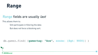 #MDBLocal
Range fields are usually last
This allows them to:
Still participate in filtering the data
But does not force a blocking sort.
db.games.find( {gamertag: "Ace", score: {$gt: 9000}} )
Range
 