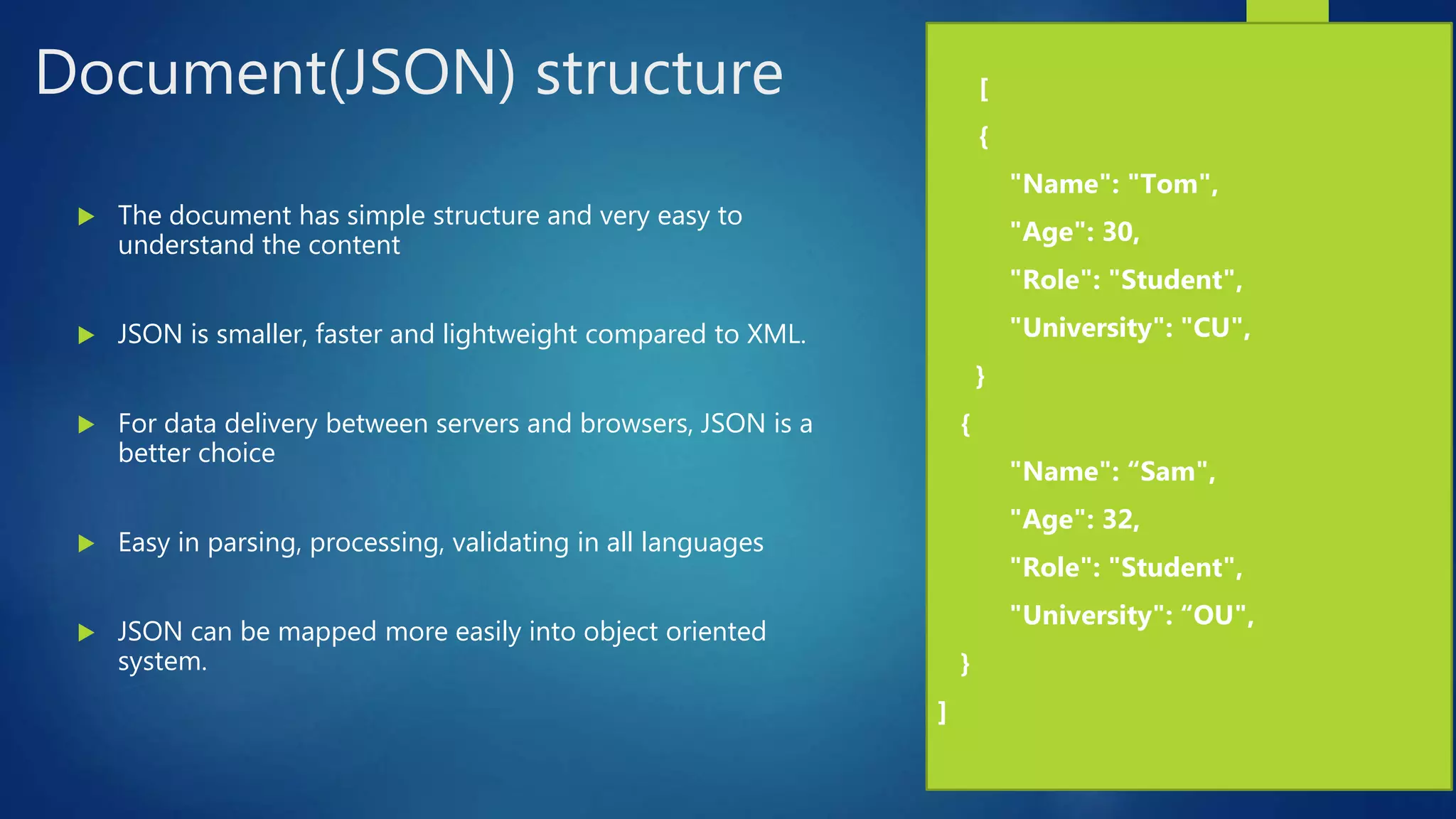 Document(JSON) structure
 The document has simple structure and very easy to
understand the content
 JSON is smaller, faster and lightweight compared to XML.
 For data delivery between servers and browsers, JSON is a
better choice
 Easy in parsing, processing, validating in all languages
 JSON can be mapped more easily into object oriented
system.
 [
 {
 "Name": "Tom",
 "Age": 30,
 "Role": "Student",
 "University": "CU",
}
{
 "Name": “Sam",
 "Age": 32,
 "Role": "Student",
 "University": “OU",
}
]
 