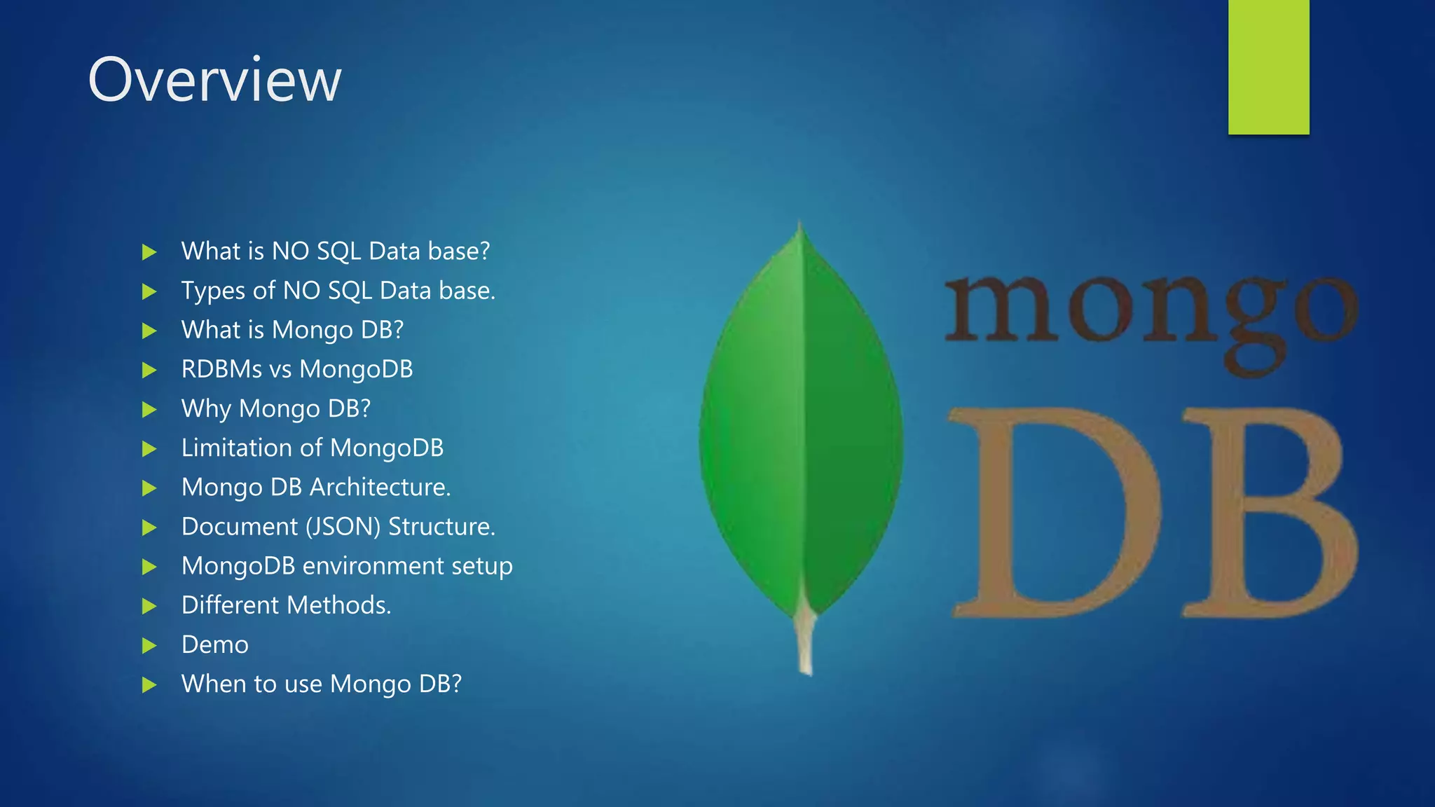 Overview
 What is NO SQL Data base?
 Types of NO SQL Data base.
 What is Mongo DB?
 RDBMs vs MongoDB
 Why Mongo DB?
 Limitation of MongoDB
 Mongo DB Architecture.
 Document (JSON) Structure.
 MongoDB environment setup
 Different Methods.
 Demo
 When to use Mongo DB?
 