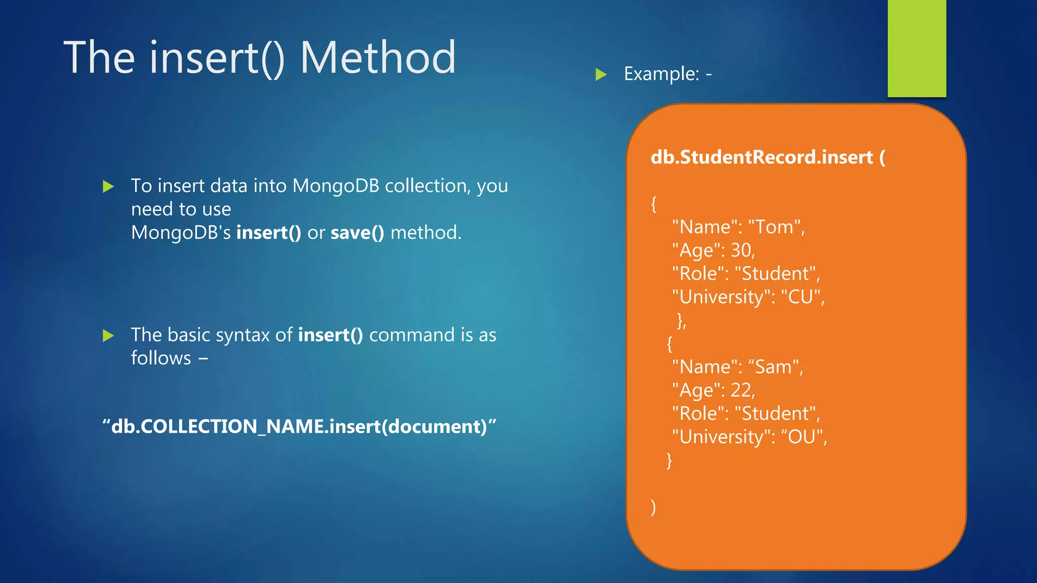 The insert() Method
 To insert data into MongoDB collection, you
need to use
MongoDB's insert() or save() method.
 The basic syntax of insert() command is as
follows −
“db.COLLECTION_NAME.insert(document)”
 Example: -
db.StudentRecord.insert (
{
"Name": "Tom",
"Age": 30,
"Role": "Student",
"University": "CU",
},
{
"Name": “Sam",
"Age": 22,
"Role": "Student",
"University": “OU",
}
)
 