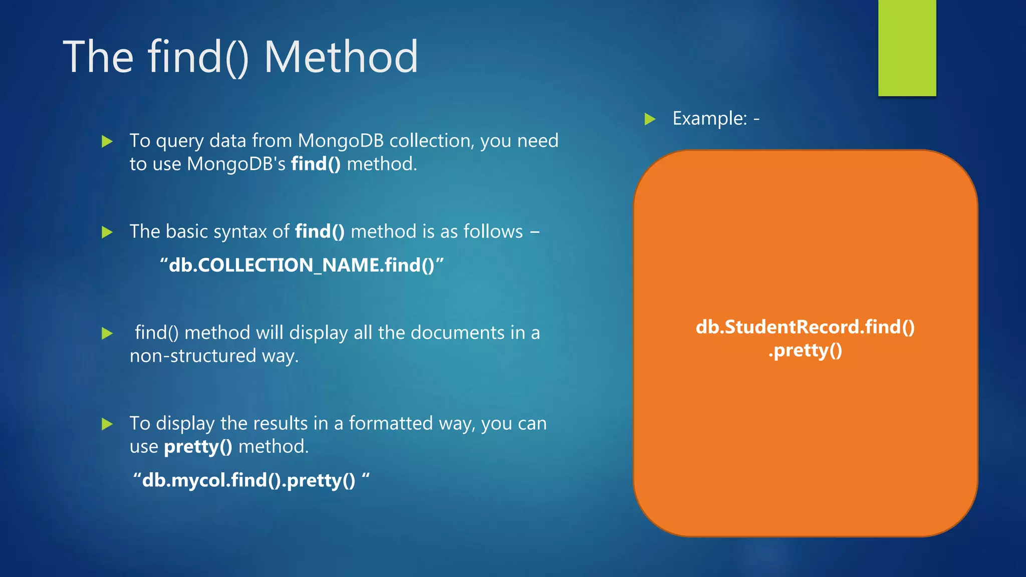 The find() Method
 To query data from MongoDB collection, you need
to use MongoDB's find() method.
 The basic syntax of find() method is as follows −
“db.COLLECTION_NAME.find()”
 find() method will display all the documents in a
non-structured way.
 To display the results in a formatted way, you can
use pretty() method.
“db.mycol.find().pretty() “
 Example: -
db.StudentRecord.find()
.pretty()
 