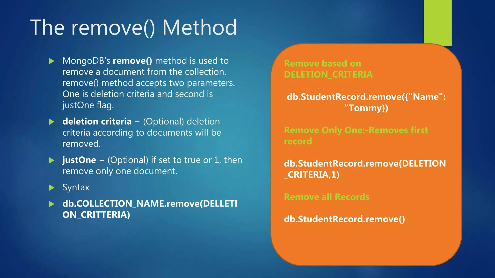 The remove() Method
 MongoDB's remove() method is used to
remove a document from the collection.
remove() method accepts two parameters.
One is deletion criteria and second is
justOne flag.
 deletion criteria − (Optional) deletion
criteria according to documents will be
removed.
 justOne − (Optional) if set to true or 1, then
remove only one document.
 Syntax
 db.COLLECTION_NAME.remove(DELLETI
ON_CRITTERIA)
Remove based on
DELETION_CRITERIA
db.StudentRecord.remove({"Name":
"Tommy})
Remove Only One:-Removes first
record
db.StudentRecord.remove(DELETION
_CRITERIA,1)
Remove all Records
db.StudentRecord.remove()
 