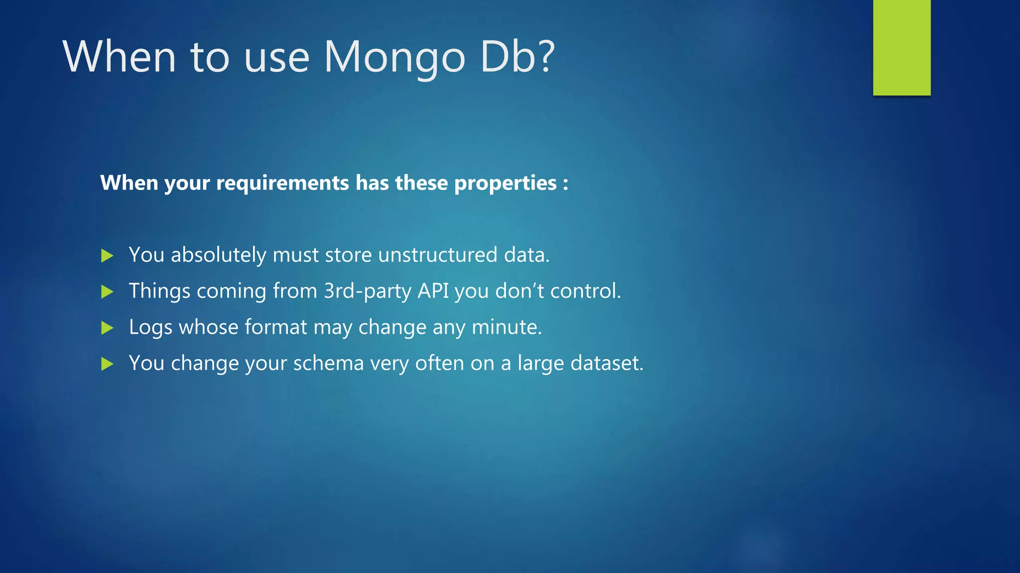 When to use Mongo Db?
When your requirements has these properties :
 You absolutely must store unstructured data.
 Things coming from 3rd-party API you don’t control.
 Logs whose format may change any minute.
 You change your schema very often on a large dataset.
 