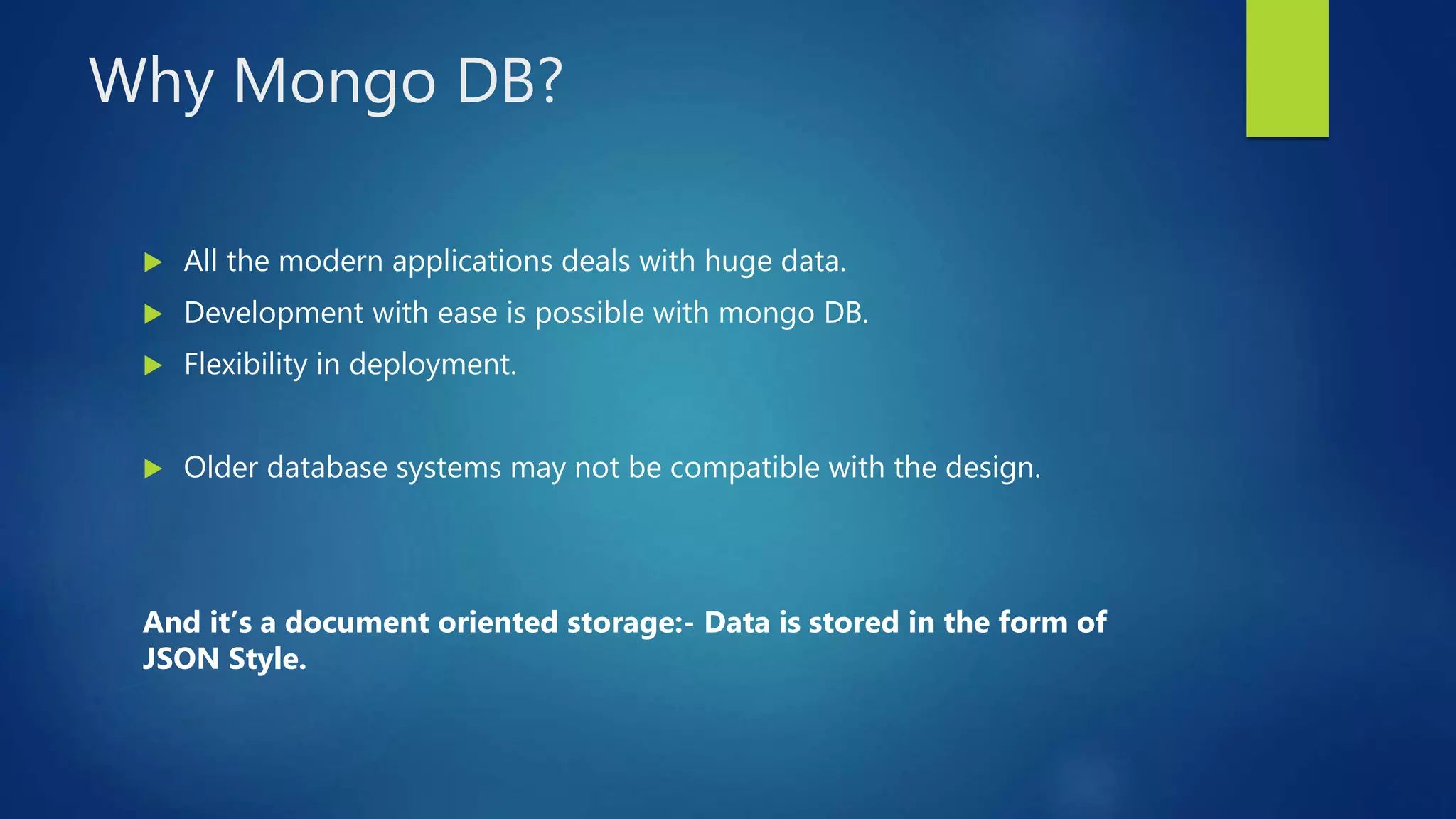 Why Mongo DB?
 All the modern applications deals with huge data.
 Development with ease is possible with mongo DB.
 Flexibility in deployment.
 Older database systems may not be compatible with the design.
And it’s a document oriented storage:- Data is stored in the form of
JSON Style.
 