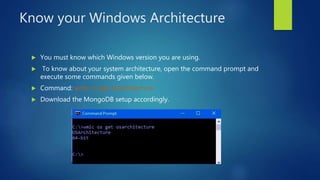 Know your Windows Architecture
 You must know which Windows version you are using.
 To know about your system architecture, open the command prompt and
execute some commands given below.
 Command: wmic os get osarchitecture.
 Download the MongoDB setup accordingly.
 
