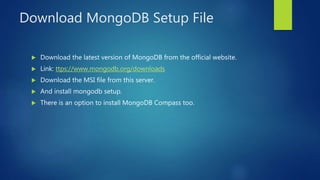 Download MongoDB Setup File
 Download the latest version of MongoDB from the official website.
 Link: ttps://www.mongodb.org/downloads
 Download the MSI file from this server.
 And install mongodb setup.
 There is an option to install MongoDB Compass too.
 