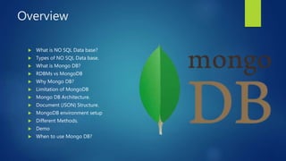 Overview
 What is NO SQL Data base?
 Types of NO SQL Data base.
 What is Mongo DB?
 RDBMs vs MongoDB
 Why Mongo DB?
 Limitation of MongoDB
 Mongo DB Architecture.
 Document (JSON) Structure.
 MongoDB environment setup
 Different Methods.
 Demo
 When to use Mongo DB?
 