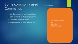 Some commonly used
Commands
 Use Command: to use the database.
 DB Command: to check selected DB
 Show dbs: list all databases
 dropDatabase: to drop selected db
 Example: -
• Use database_name;
• Db;
• Show dbs;
• dropDatabase()
 