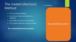 The createCollection()
Method
 First we create database
 As we know there are table(s) in a
database
 And tables are know as documents
 First create Collection using command
“db. createCollection(name,option)”
 Example: -
Db.createCollection(“myTable”)
 