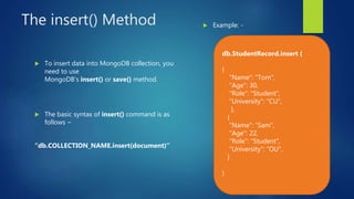 The insert() Method
 To insert data into MongoDB collection, you
need to use
MongoDB's insert() or save() method.
 The basic syntax of insert() command is as
follows −
“db.COLLECTION_NAME.insert(document)”
 Example: -
db.StudentRecord.insert (
{
"Name": "Tom",
"Age": 30,
"Role": "Student",
"University": "CU",
},
{
"Name": “Sam",
"Age": 22,
"Role": "Student",
"University": “OU",
}
)
 