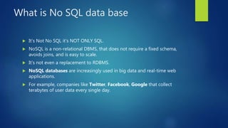 What is No SQL data base
 It’s Not No SQL it’s NOT ONLY SQL.
 NoSQL is a non-relational DBMS, that does not require a fixed schema,
avoids joins, and is easy to scale.
 It’s not even a replacement to RDBMS.
 NoSQL databases are increasingly used in big data and real-time web
applications.
 For example, companies like Twitter, Facebook, Google that collect
terabytes of user data every single day.
 
