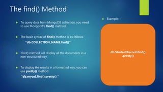 The find() Method
 To query data from MongoDB collection, you need
to use MongoDB's find() method.
 The basic syntax of find() method is as follows −
“db.COLLECTION_NAME.find()”
 find() method will display all the documents in a
non-structured way.
 To display the results in a formatted way, you can
use pretty() method.
“db.mycol.find().pretty() “
 Example: -
db.StudentRecord.find()
.pretty()
 