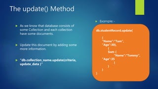 The update() Method
 As we know that database consists of
some Collection and each collection
have some documents.
 Update this document by adding some
more information.
 “db.collection_name.update(criteria,
update_data )”
db.studentRecord.update(
{
"Name":"Tom",
"Age":30},
{
$set: {
"Name":"Tommy“,
"Age":35
}
}
}
)
 