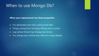 When to use Mongo Db?
When your requirements has these properties :
 You absolutely must store unstructured data.
 Things coming from 3rd-party API you don’t control.
 Logs whose format may change any minute.
 You change your schema very often on a large dataset.
 
