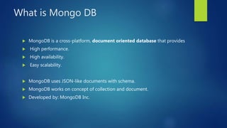 What is Mongo DB
 MongoDB is a cross-platform, document oriented database that provides
 High performance.
 High availability.
 Easy scalability.
 MongoDB uses JSON-like documents with schema.
 MongoDB works on concept of collection and document.
 Developed by: MongoDB Inc.
 