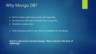 Why Mongo DB?
 All the modern applications deals with huge data.
 Development with ease is possible with mongo DB.
 Flexibility in deployment.
 Older database systems may not be compatible with the design.
And it’s a document oriented storage:- Data is stored in the form of
JSON Style.
 