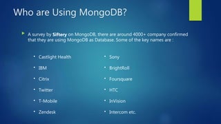 Who are Using MongoDB?
 A survey by Siftery on MongoDB, there are around 4000+ company confirmed
that they are using MongoDB as Database. Some of the key names are :
• Castlight Health
• IBM
• Citrix
• Twitter
• T-Mobile
• Zendesk
• Sony
• BrightRoll
• Foursquare
• HTC
• InVision
• Intercom etc.
 