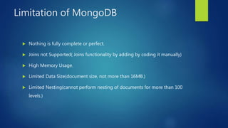 Limitation of MongoDB
 Nothing is fully complete or perfect.
 Joins not Supported( Joins functionality by adding by coding it manually)
 High Memory Usage.
 Limited Data Size(document size, not more than 16MB.)
 Limited Nesting(cannot perform nesting of documents for more than 100
levels.)
 