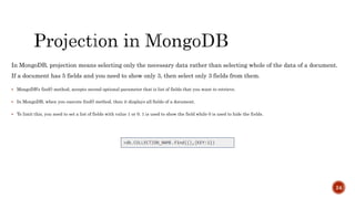 In MongoDB, projection means selecting only the necessary data rather than selecting whole of the data of a document.
If a document has 5 fields and you need to show only 3, then select only 3 fields from them.
 MongoDB's find() method, accepts second optional parameter that is list of fields that you want to retrieve.
 In MongoDB, when you execute find() method, then it displays all fields of a document.
 To limit this, you need to set a list of fields with value 1 or 0. 1 is used to show the field while 0 is used to hide the fields.
24
 