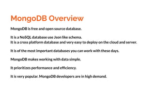 MongoDB Overview
MongoDB is free and open source database.
It is a NoSQL database use Json like schema.
It is a cross platform database and very easy to deploy on the cloud and server.
It is of the most important databases you can work with these days.
MongoDB makes working with data simple.
It prioritizes performance and efﬁciency.
It is very popular. MongoDB developers are in high demand.
 