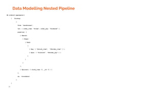 Data Modelling Nested Pipeline
db.orders2.aggregate([
{ $lookup:
{
from: "warehouses",
let: { order_item: "$item", order_qty: "$ordered" },
pipeline: [
{ $match:
{ $expr:
{ $and:
[
{ $eq: [ "$stock_item", "$$order_item" ] },
{ $gte: [ "$instock", "$$order_qty" ] }
]
}
}
},
{ $project: { stock_item: 0, _id: 0 } }
],
as: "stockdata"
}
}
])
 