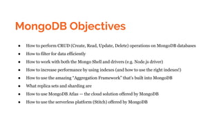 MongoDB Objectives
● How to perform CRUD (Create, Read, Update, Delete) operations on MongoDB databases
● How to filter for data efficiently
● How to work with both the Mongo Shell and drivers (e.g. Node.js driver)
● How to increase performance by using indexes (and how to use the right indexes!)
● How to use the amazing “Aggregation Framework” that’s built into MongoDB
● What replica sets and sharding are
● How to use MongoDB Atlas — the cloud solution offered by MongoDB
● How to use the serverless platform (Stitch) offered by MongoDB
 