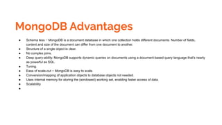 MongoDB Advantages
● Schema less − MongoDB is a document database in which one collection holds different documents. Number of fields,
content and size of the document can differ from one document to another.
● Structure of a single object is clear.
● No complex joins.
● Deep query-ability. MongoDB supports dynamic queries on documents using a document-based query language that's nearly
as powerful as SQL.
● Tuning.
● Ease of scale-out − MongoDB is easy to scale.
● Conversion/mapping of application objects to database objects not needed.
● Uses internal memory for storing the (windowed) working set, enabling faster access of data.
● Scalability
●
 