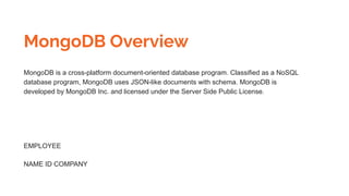 MongoDB Overview
MongoDB is a cross-platform document-oriented database program. Classified as a NoSQL
database program, MongoDB uses JSON-like documents with schema. MongoDB is
developed by MongoDB Inc. and licensed under the Server Side Public License.
EMPLOYEE
NAME ID COMPANY
 