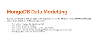 MongoDB Data Modelling
Suppose a client needs a database design for his blog/website and see the differences between RDBMS and MongoDB
schema design. Website has the following requirements.
● Every post has the unique title, description and url.
● Every post can have one or more tags.
● Every post has the name of its publisher and total number of likes.
● Every post has comments given by users along with their name, message, data-time and likes.
● On each post, there can be zero or more comments
 